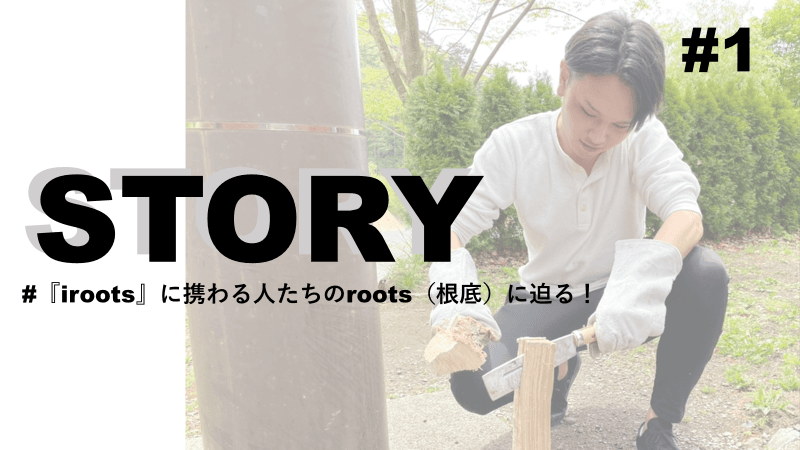 STORY #1『iroots』に携わる人たちのroots(根底)に迫る!