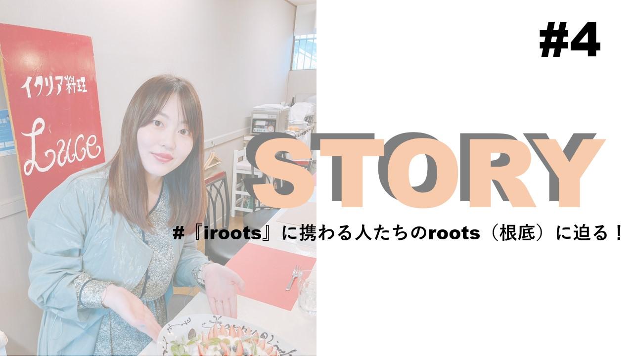 STORY #4『iroots』に携わる人たちのroots(根底)に迫る!