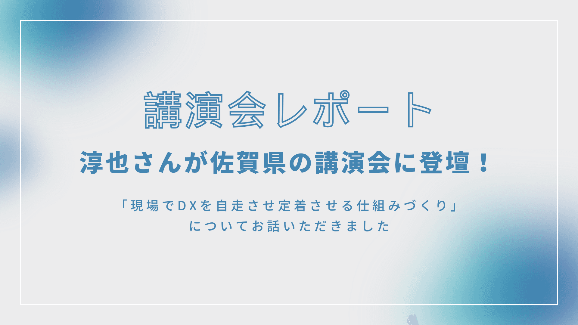 <講演会レポート>淳也さんが佐賀県の講演会に登壇!ー現場でDXを自走させる仕組みづくりー