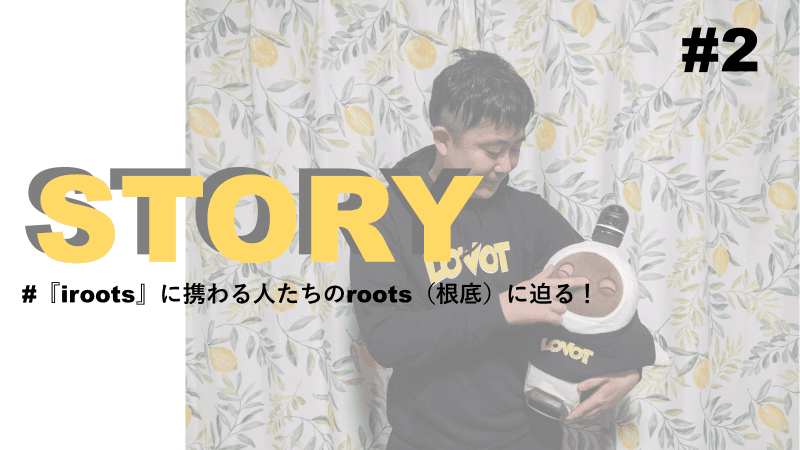 STORY #2『iroots』に携わる人たちのroots(根底)に迫る!